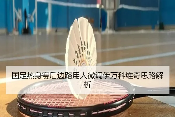国足热身赛后边路用人微调伊万科维奇思路解析